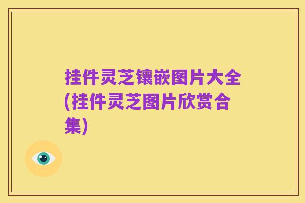 挂件灵芝镶嵌图片大全(挂件灵芝图片欣赏合集)