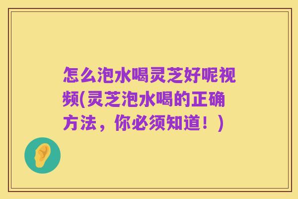 怎么泡水喝灵芝好呢视频(灵芝泡水喝的正确方法，你必须知道！)
