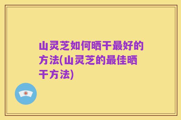 山灵芝如何晒干最好的方法(山灵芝的最佳晒干方法)