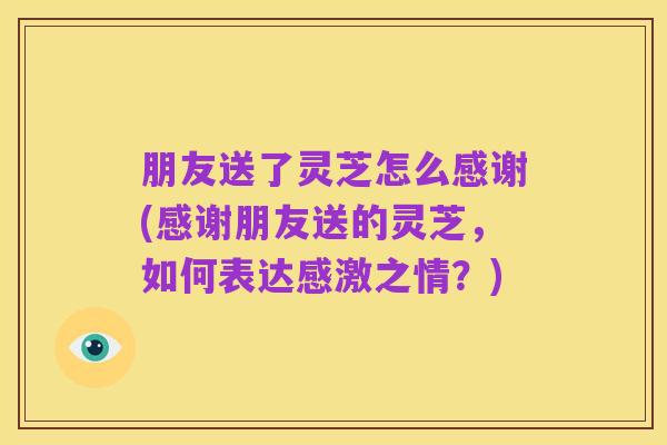 朋友送了灵芝怎么感谢(感谢朋友送的灵芝,如何表达感激之情?)