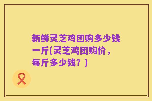 新鲜灵芝鸡团购多少钱一斤(灵芝鸡团购价,每斤多少钱?)