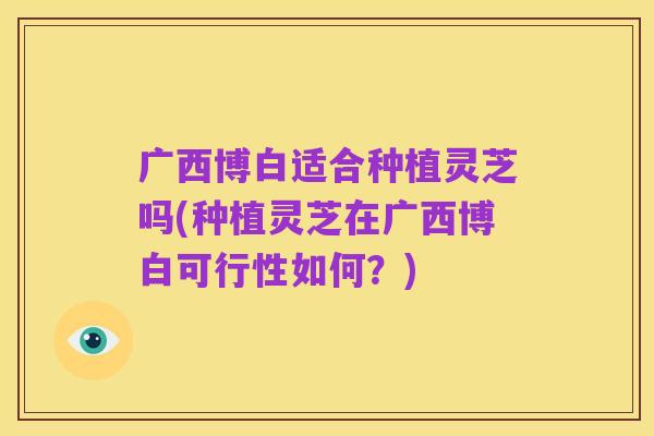 广西博白适合种植灵芝吗(种植灵芝在广西博白可行性如何？)