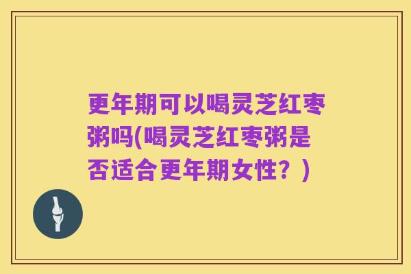 更年期可以喝灵芝红枣粥吗(喝灵芝红枣粥是否适合更年期女性?)