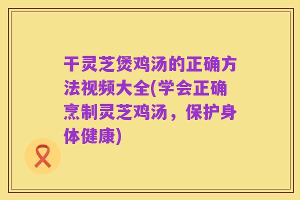 干灵芝煲鸡汤的正确方法视频大全(学会正确烹制灵芝鸡汤,保护身体健康)