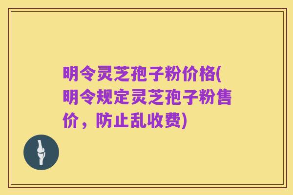 明令灵芝孢子粉价格(明令规定灵芝孢子粉售价,防止乱收费)