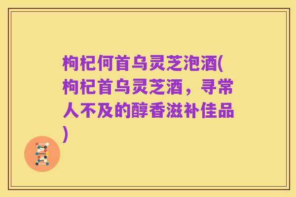 枸杞何首乌灵芝泡酒(枸杞首乌灵芝酒,寻常人不及的醇香滋补佳品)