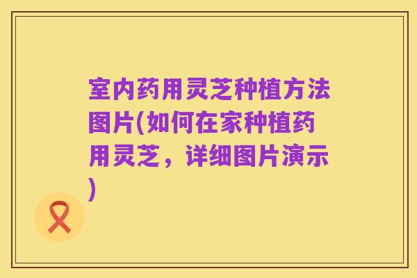 室内药用灵芝种植方法图片(如何在家种植药用灵芝,详细图片演示)