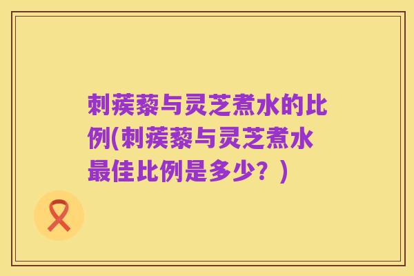 刺蒺藜与灵芝煮水的比例(刺蒺藜与灵芝煮水最佳比例是多少?)
