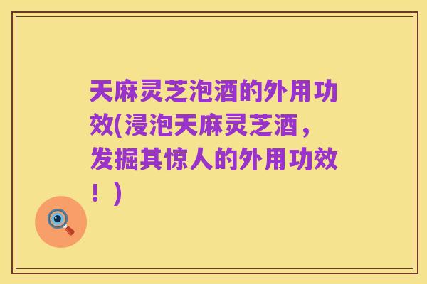 天麻灵芝泡酒的外用功效(浸泡天麻灵芝酒,发掘其惊人的外用功效!)