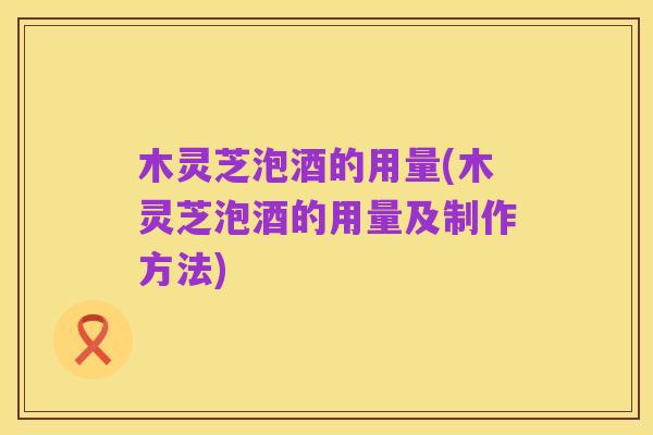 木灵芝泡酒的用量(木灵芝泡酒的用量及制作方法)