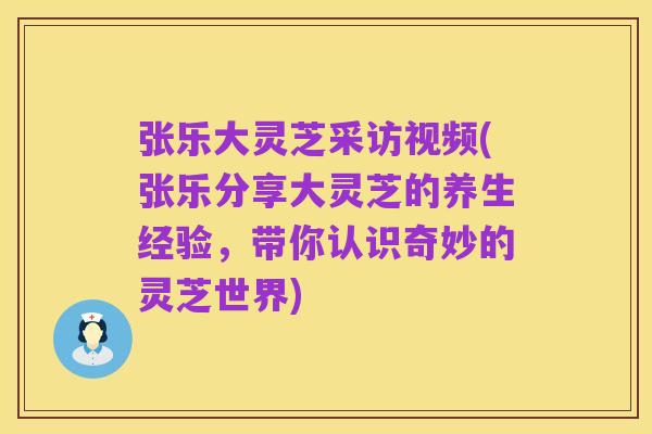 张乐大灵芝采访视频(张乐分享大灵芝的养生经验，带你认识奇妙的灵芝世界)