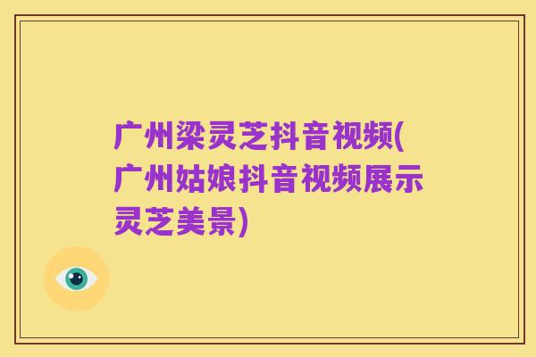 广州梁灵芝抖音视频(广州姑娘抖音视频展示灵芝美景)