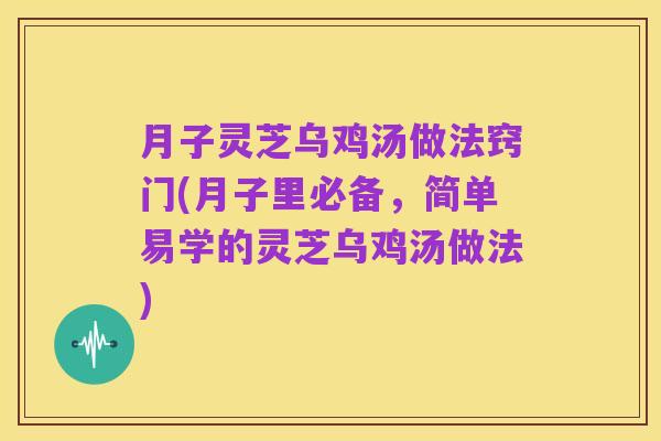 月子灵芝乌鸡汤做法窍门(月子里必备,简单易学的灵芝乌鸡汤做法)