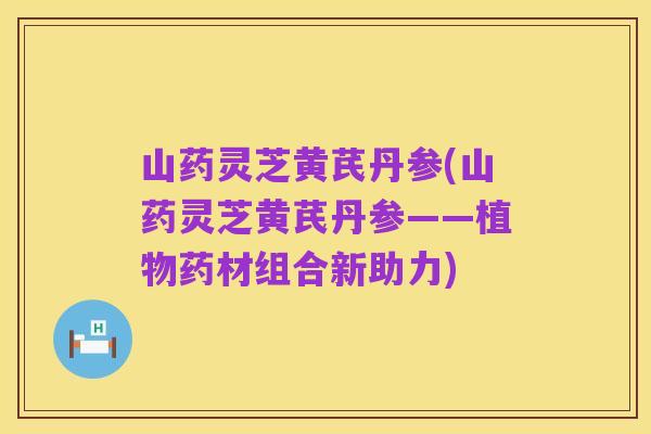 山药灵芝黄芪丹参(山药灵芝黄芪丹参——植物药材组合新助力)
