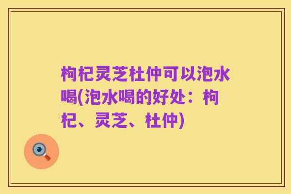 枸杞灵芝杜仲可以泡水喝(泡水喝的好处:枸杞、灵芝、杜仲)