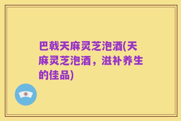 巴戟天麻灵芝泡酒(天麻灵芝泡酒,滋补养生的佳品)