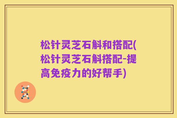 松针灵芝石斛和搭配(松针灵芝石斛搭配-提高免疫力的好帮手)