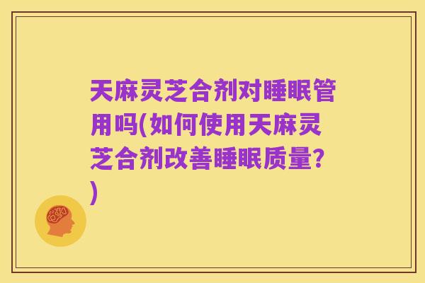 天麻灵芝合剂对睡眠管用吗(如何使用天麻灵芝合剂改善睡眠质量？)