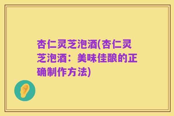 杏仁灵芝泡酒(杏仁灵芝泡酒:美味佳酿的正确制作方法)