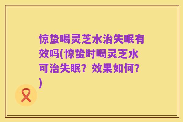 惊蛰喝灵芝水治失眠有效吗(惊蛰时喝灵芝水可治失眠?效果如何?)