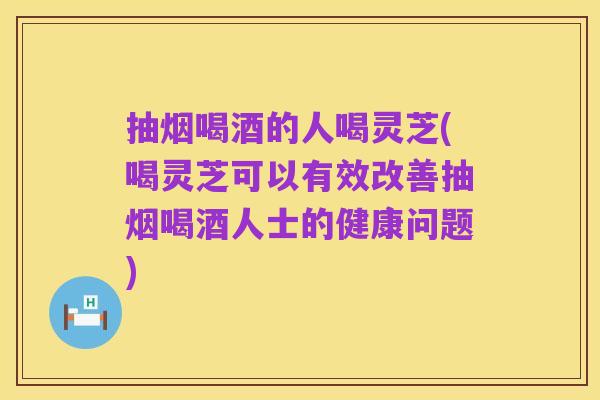 抽烟喝酒的人喝灵芝(喝灵芝可以有效改善抽烟喝酒人士的健康问题)