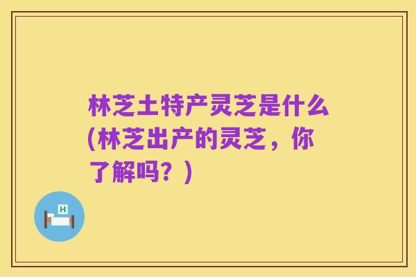 林芝土特产灵芝是什么(林芝出产的灵芝,你了解吗?)