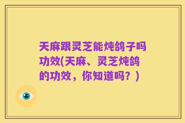 天麻跟灵芝能炖鸽子吗功效(天麻、灵芝炖鸽的功效,你知道吗?)