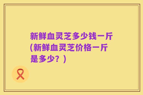 新鲜血灵芝多少钱一斤(新鲜血灵芝价格一斤是多少?)