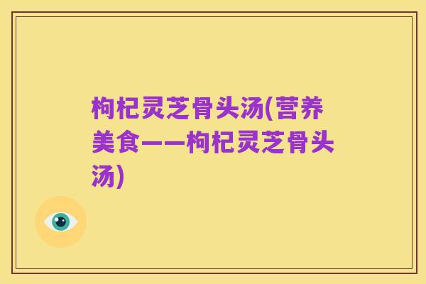 枸杞灵芝骨头汤(营养美食——枸杞灵芝骨头汤)