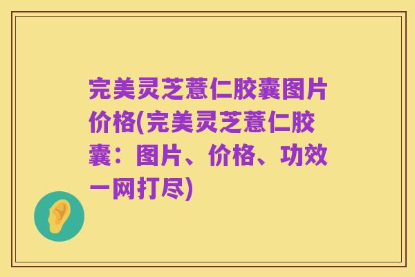 完美灵芝薏仁胶囊图片价格(完美灵芝薏仁胶囊：图片、价格、功效一网打尽)