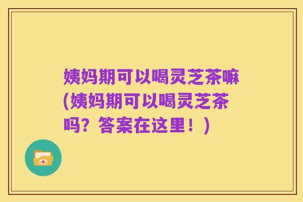 姨妈期可以喝灵芝茶嘛(姨妈期可以喝灵芝茶吗?答案在这里!)