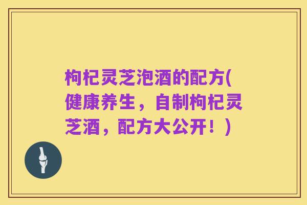 枸杞灵芝泡酒的配方(健康养生，自制枸杞灵芝酒，配方大公开！)