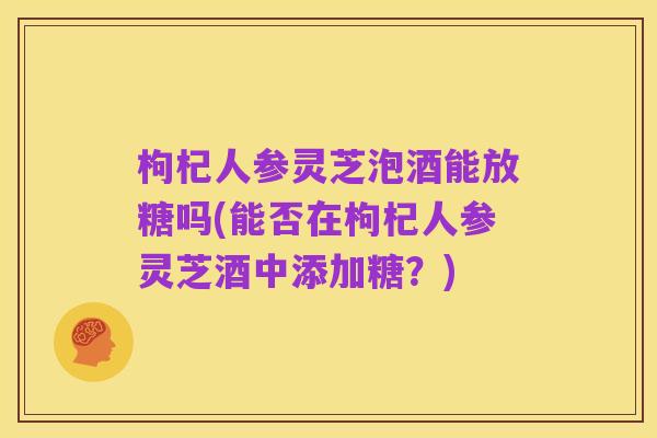 枸杞人参灵芝泡酒能放糖吗(能否在枸杞人参灵芝酒中添加糖？)