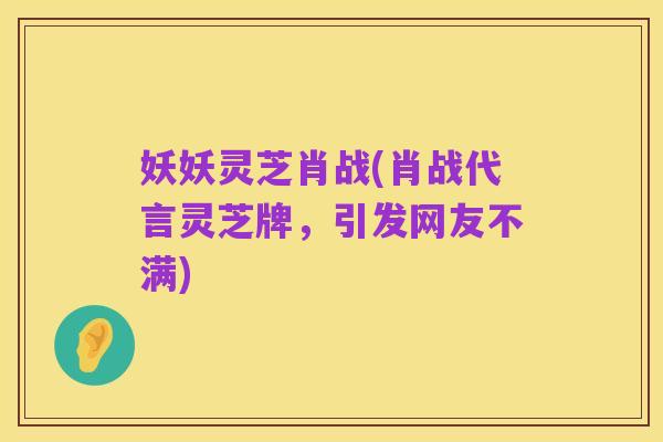 妖妖灵芝肖战(肖战代言灵芝牌,引发网友不满)