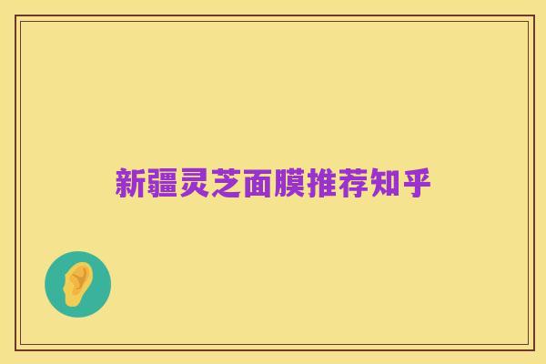 新疆灵芝面膜推荐知乎