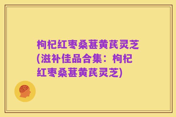 枸杞红枣桑葚黄芪灵芝(滋补佳品合集：枸杞红枣桑葚黄芪灵芝)
