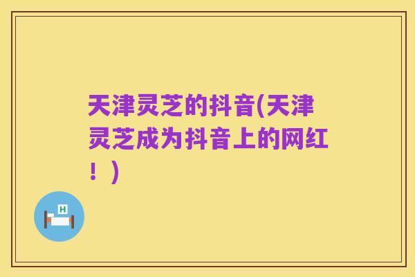 天津灵芝的抖音(天津灵芝成为抖音上的网红!)