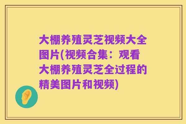 大棚养殖灵芝视频大全图片(视频合集:观看大棚养殖灵芝全过程的精美图片和视频)