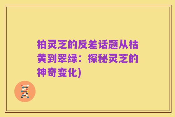 拍灵芝的反差话题从枯黄到翠绿：探秘灵芝的神奇变化)