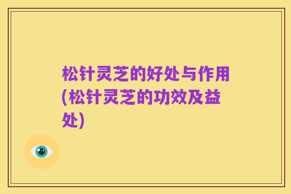 松针灵芝的好处与作用(松针灵芝的功效及益处)