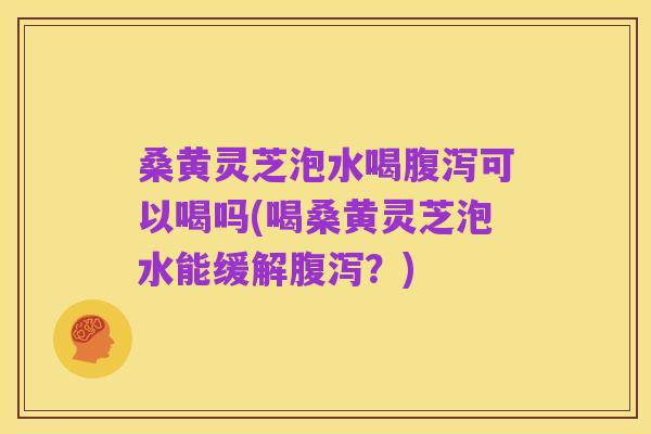 桑黄灵芝泡水喝腹泻可以喝吗(喝桑黄灵芝泡水能缓解腹泻?)