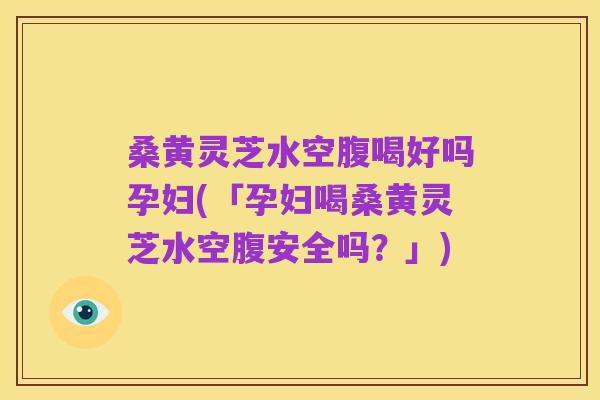 桑黄灵芝水空腹喝好吗孕妇(「孕妇喝桑黄灵芝水空腹安全吗？」)
