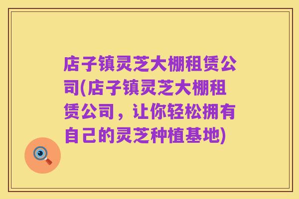 店子镇灵芝大棚租赁公司(店子镇灵芝大棚租赁公司,让你轻松拥有自己的灵芝种植基地)