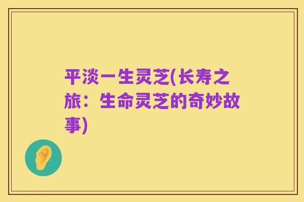 平淡一生灵芝(长寿之旅:生命灵芝的奇妙故事)