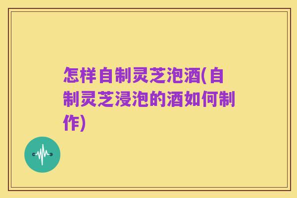 怎样自制灵芝泡酒(自制灵芝浸泡的酒如何制作)