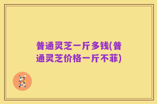 普通灵芝一斤多钱(普通灵芝价格一斤不菲)