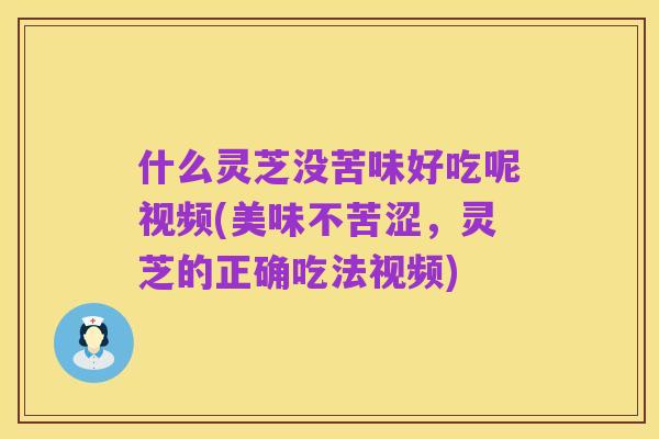 什么灵芝没苦味好吃呢视频(美味不苦涩，灵芝的正确吃法视频)