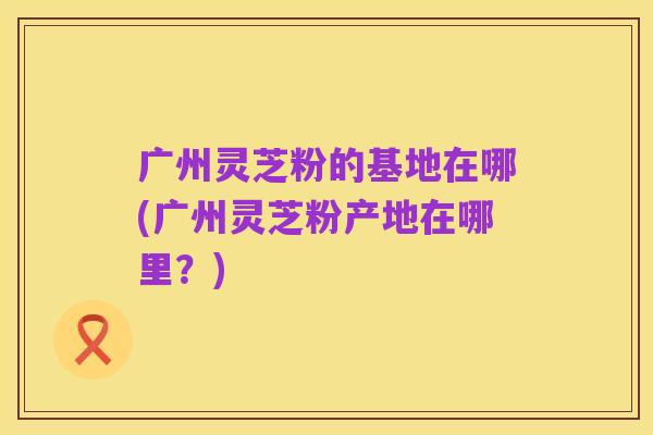 广州灵芝粉的基地在哪(广州灵芝粉产地在哪里?)