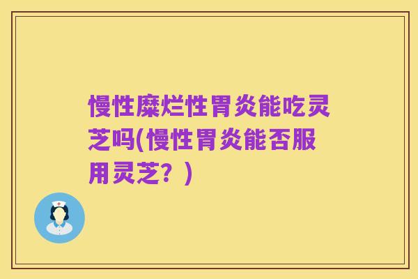慢性糜烂性胃炎能吃灵芝吗(慢性胃炎能否服用灵芝？)