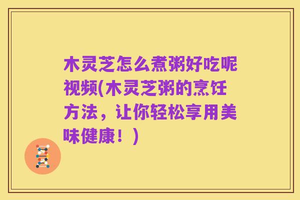 木灵芝怎么煮粥好吃呢视频(木灵芝粥的烹饪方法,让你轻松享用美味健康!)